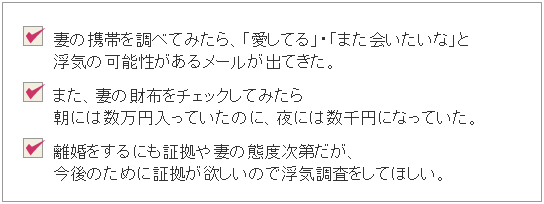 ・妻の携帯を調べてみたら、「愛してる」・「また会いたいな」と浮気の可能性があるメールが出てきた。・また、妻の財布をチェックしてみたら朝には数万円入っていたのに、夜には数千円になっていた。・離婚をするためにも証拠や妻の態度次第だが、今後のために証拠が欲しいので浮気調査をしてほしい。