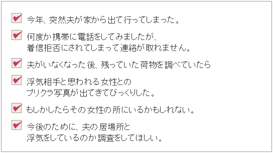 ・今年、突然夫が家から出ていってしまった。・何度か携帯に電話をしてみましたが、着信拒否にされてしまって連絡が取れません。・夫がいなくなった後、残っていた荷物をしらべていたら浮気相手と思われる女性とのプリクラ写真が出てきてびっくりした。・もしかしたらその女性の所にいるかもしれない。・今後のために、夫の居場所と浮気をしているのかを調査してほしい。