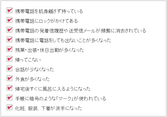 愛知県の浮気調査なら、浮気の可能性があるサインとして下記のようなものがあげられます。1.携帯電話を肌身離さず持っている。2.携帯電話にロックがかけてある。3.携帯電話の発着信履歴や送受信メールが頻繁に消去されている。4.携帯電話に電話をしても出ないことが多くなった。5.残業・出張・休日出勤が多くなった。6.帰ってこない。7.外食が多くなった。8.帰宅後すぐに風呂に入るようになった。9.手帳に暗号のような「マーク」が使われている。10.化粧、服装、下着が派手になった。